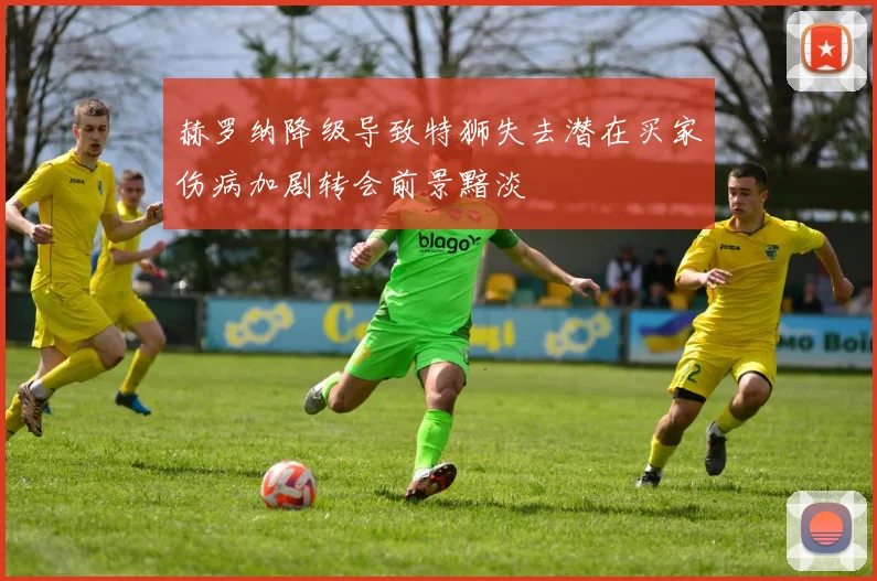 赫罗纳降级导致特狮失去潜在买家伤病加剧转会前景黯淡