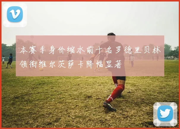 本赛季身价缩水前十名罗德里贝林领衔维尔茨萨卡降幅显著