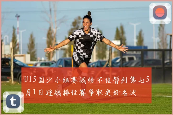 U15国少小组赛战绩不佳暂列第七5月1日迎战排位赛争取更好名次
