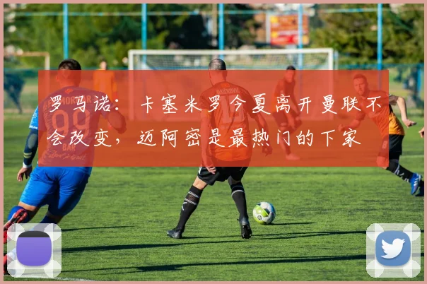 罗马诺：卡塞米罗今夏离开曼联不会改变，迈阿密是最热门的下家