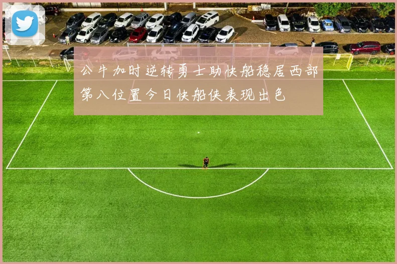 公牛加时逆转勇士助快船稳居西部第八位置今日快船侠表现出色