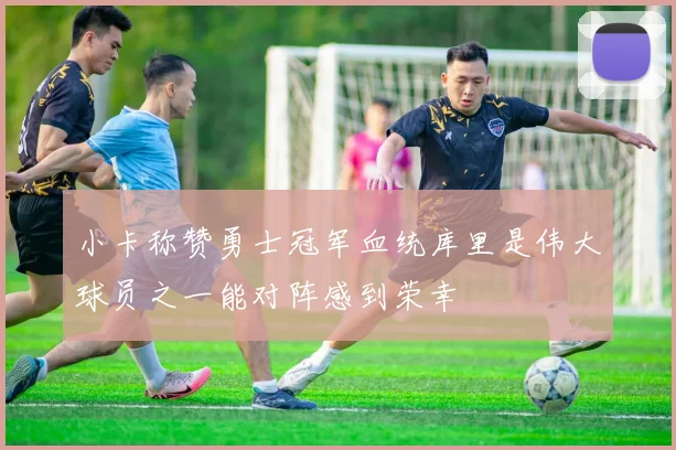 小卡称赞勇士冠军血统库里是伟大球员之一能对阵感到荣幸
