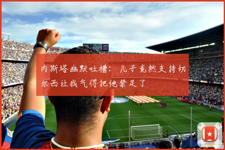内斯塔幽默吐槽：儿子竟然支持切尔西让我气得把他禁足了