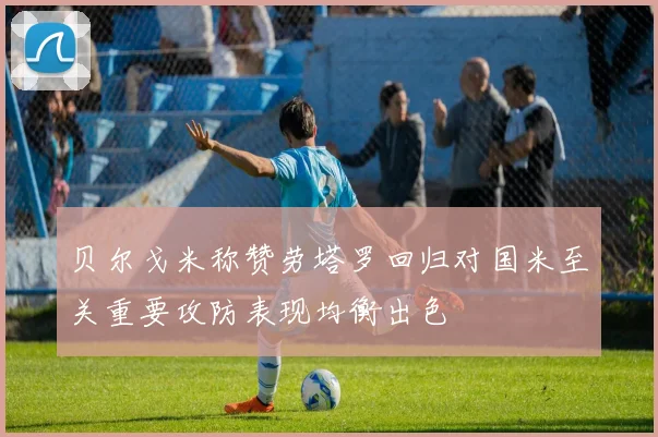 贝尔戈米称赞劳塔罗回归对国米至关重要攻防表现均衡出色