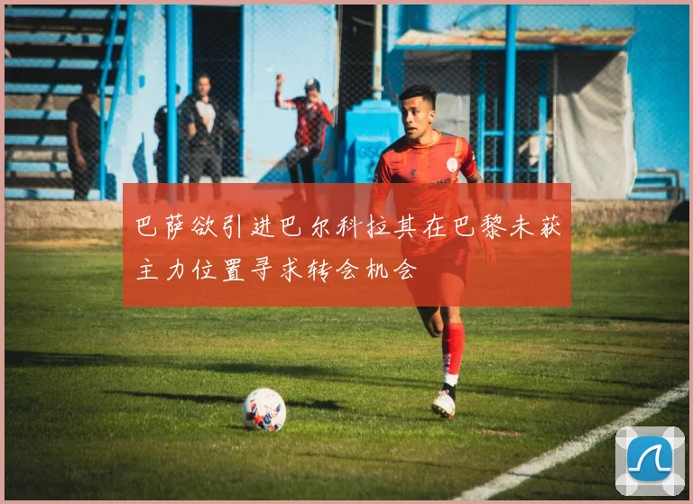 巴萨欲引进巴尔科拉其在巴黎未获主力位置寻求转会机会