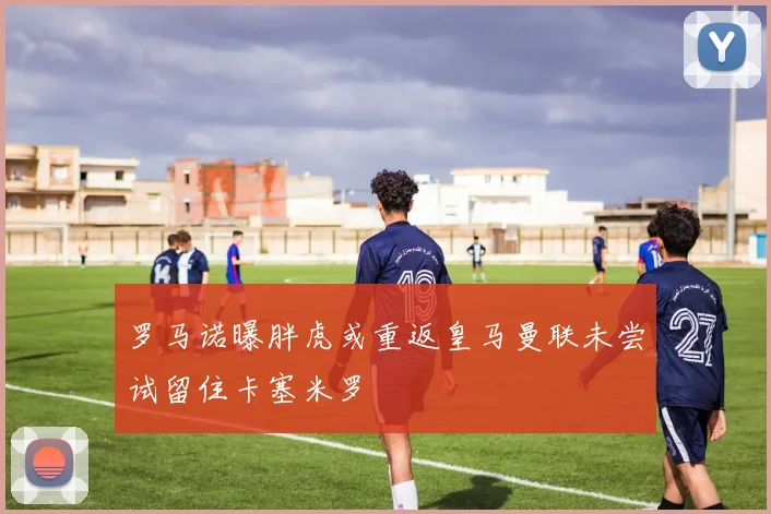 罗马诺曝胖虎或重返皇马曼联未尝试留住卡塞米罗